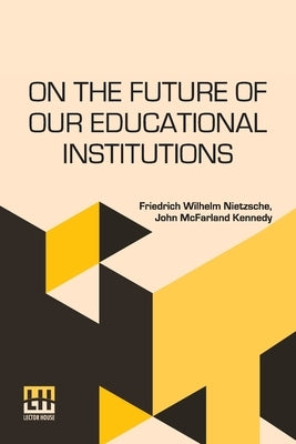 On The Future Of Our Educational Institutions: Translated, With Introduction, By J. M. Kennedy Edited By Dr. Oscar Levy by Nietzsche, Friedrich Wilhelm