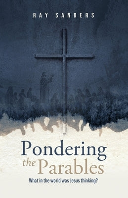 Pondering the Parables: What in the World was Jesus Thinking? by Sanders, Ray