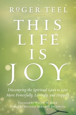 This Life Is Joy: Discovering the Spiritual Laws to Live More Powerfully, Lovingly, and Happily by Teel, Roger
