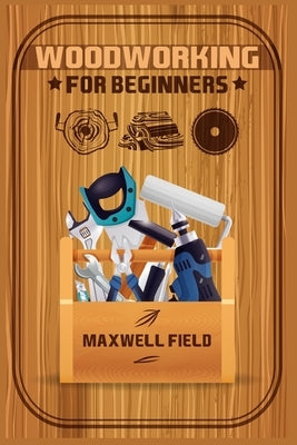 Woodworking for Beginners: Learn the fundamentals of woodworking, from the tools at your disposal to the techniques you'll use most often (2022 G by Field, Maxwell
