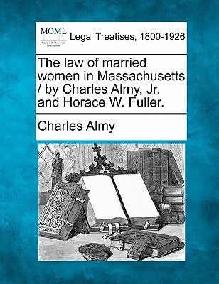 The Law of Married Women in Massachusetts / By Charles Almy, JR. and Horace W. Fuller. by Almy, Charles