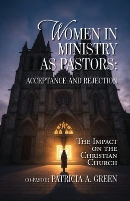 Women in Ministry as Pastors - Acceptance and Rejection: The Impact on the Christian Church by Green, Patricia a.