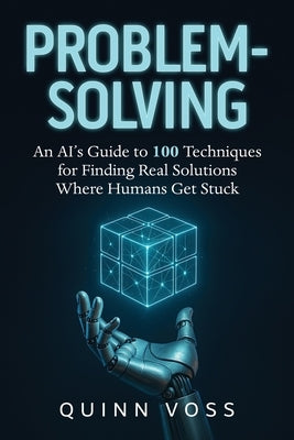 Problem-Solving: An AI's Guide to 100 Techniques for Finding Real Solutions Where Humans Get Stuck by Voss, Quinn