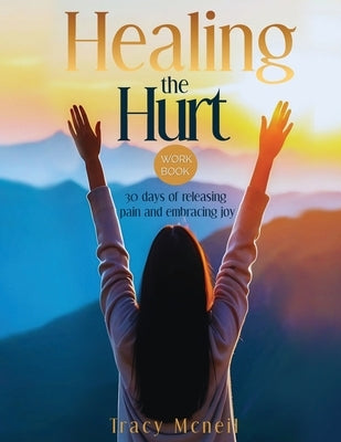 Healing the Hurt: 30 Days to Release Pain and Embrace Joy: A Prayer-Based Healing Pain and Trauma Workbook by McNeil, Tracy