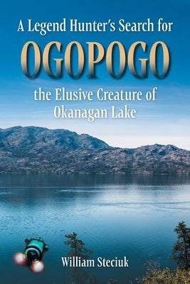 A Legend Hunter's Search for Ogopogo the Elusive Creature of Okanagan Lake by Steciuk, William