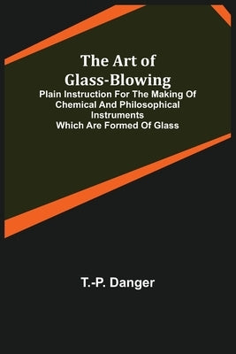The Art of Glass-Blowing; Plain Instruction for the Making of Chemical and Philosophical Instruments Which are Formed of Glass by Danger, T. -P