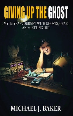 Giving Up The Ghost: My 13-Year Journey with Ghosts, Gear, and Getting Out by Baker, Michael J.