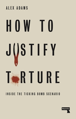 How to Justify Torture: Inside the Ticking Bomb Scenario by Adams, Alex