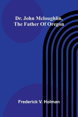 Dr. John McLoughlin, the Father of Oregon by V. Holman, Frederick