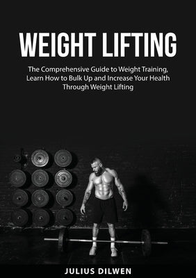 Weight Lifting: The Comprehensive Guide to Weight Training, Learn How to Bulk Up and Increase Your Health Through Weight Lifting by Dilwen, Julius