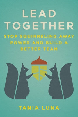 Lead Together: Stop Squirreling Away Power and Build a Better Team by Luna, Tania