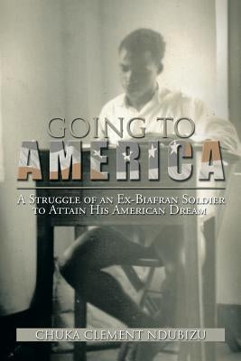 Going to America: A Struggle of an Ex-Biafran Soldier to Attain His American Dream by Ndubizu, Chuka Clement