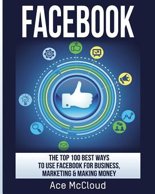 Facebook: The Top 100 Best Ways To Use Facebook For Business, Marketing, & Making Money by McCloud, Ace