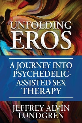 Unfolding Eros: A Journey into Psychedelic-Assisted Sex Therapy by Lundgren, Jeffrey Alvin