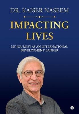 Impacting Lives: My Journey as an International Development Banker: My Journey as an International Development Banker by Naseem, Kaiser H.
