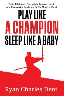 Play Like A Champion, Sleep Like A Baby: Critical Guidance for Holistic Empowerment and Unwavering Resilience In The Modern World by Dent, Ryan Charles