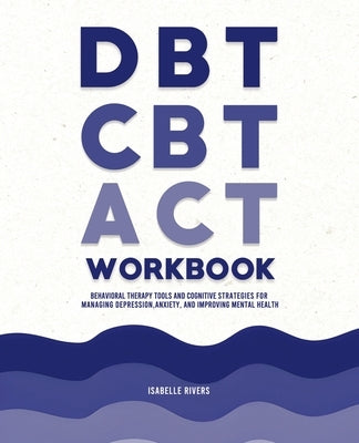 DBT, CBT, and ACT Workbook: Behavioral Therapy Tools and Cognitive Strategies for Managing Depression, Anxiety, and Improving Mental Health by Rivers, Isabelle