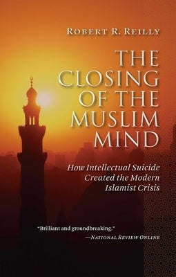 The Closing of the Muslim Mind: How Intellectual Suicide Created the Modern Islamist Crisis by Reilly, Robert R.