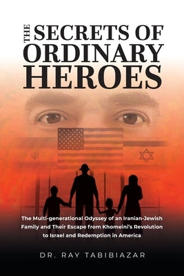 The Secrets of Ordinary Heroes: The Multi-Generational Odyssey of an Iranian-Jewish Family and Their Escape from Khomeini's Revolution to Israel and R by Tabibiazar, Ray