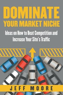 Dominate Your Market Niche: Ideas on How to Beat Competition and Increase Your Site's Traffic by Moore, Jeff
