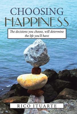 Choosing Happiness: The decisions you choose, will determine the life you'll have by Ituarte, Rico