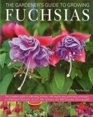 The Gardener's Guide to Growing Fuchsias: The Complete Guide to Cultivating Fuchsias, with Step-By-Step Gardening Techniques, an Illustrated Directory by Nicholass, John
