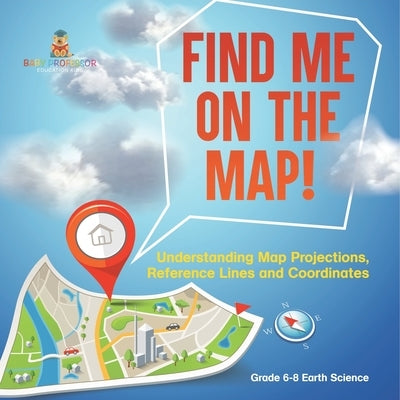 Find Me on the Map! Understanding Map Projections, Reference Lines and Coordinates Grade 6-8 Earth Science by Baby Professor
