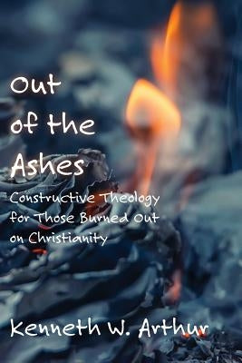 Out of the Ashes: Constructive Theology for Those Burned Out on Christianity by Arthur, Kenneth W.