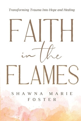 Faith in the Flames: Transforming Trauma Into Hope and Healing: Transforming Trauma into Hope and Healing: Transforming Trauma into Hope by Foster, Shawna Marie