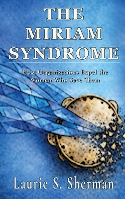 The Miriam Syndrome: How Organizations Expel the Women Who Save Them by Sherman, Laurie S.