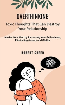 Overthinking: Toxic Thoughts That Can Destroy Your Relationship (Master Your Mind by Increasing Your Self-esteem, Eliminating Anxiety and Clutter) by Creed, Robert