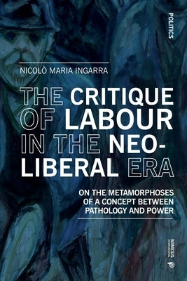 The Critique of Labour in the Neoliberal Era: On the Metamorphoses of a Concept between Pathology and Power by Ingarra, Nicol&#195;&#178; Maria