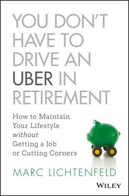 You Don't Have to Drive an Uber in Retirement: How to Maintain Your Lifestyle Without Getting a Job or Cutting Corners by Lichtenfeld, Marc