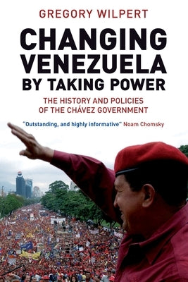 Changing Venezuela by Taking Power: The History and Policies of the Chavez Government by Wilpert, Gregory
