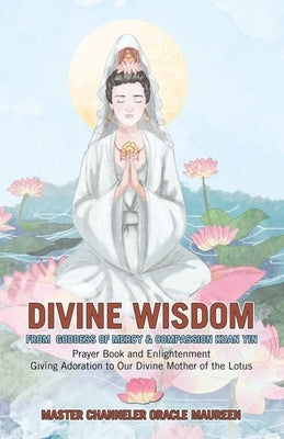 Divine Wisdom From Goddess of Mercy & Compassion Kuan Yin: Prayer Book and Enlightenment Giving Adoration to Our Divine Mother of the Lotus by Master Channeler Oracle Maureen