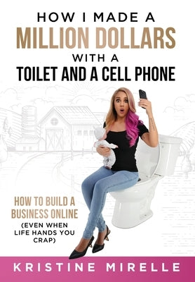 How I Made a Million Dollars with a Toilet and a Cell Phone: How to Build a Business Online (Even When Life Hands You Crap) by Mirelle, Kristine