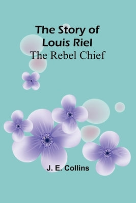 The Story of Louis Riel: The Rebel Chief by E. Collins, J.
