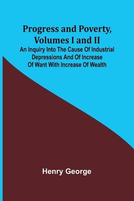 Progress and Poverty, Volumes I and II; An Inquiry into the Cause of Industrial Depressions and of Increase of Want with Increase of Wealth by George, Henry