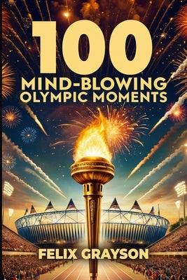 100 Mind-Blowing Olympic Moments: 100 Unforgettable Stories from the Most Legendary Olympic Moments by Grayson, Felix