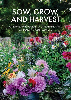 Sow, Grow, and Harvest: A Year-Round Guide to Gardening and Arranging Cut Flowers by Remmert, Chantal