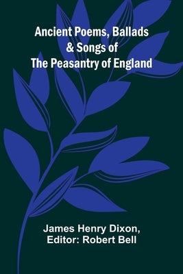 Ancient Poems, Ballads, and Songs of the Peasantry of England by Henry Dixon, James