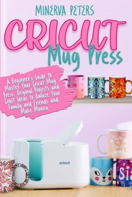 Cricut Mug Press: A Beginner's Guide to Master Your Cricut Mug Press. Original Projects and Craft Ideas to Amaze Your Family and Friends and Make Mone by Peters, Minerva