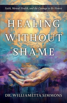 Healing Without Shame: Faith, Mental Health, and the Courage to Be Honest by Simmons, Williametta