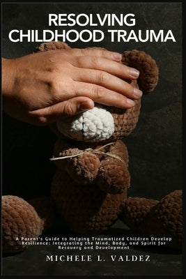 Resolving Childhood Trauma: A Parent's Guide to Helping Traumatized Children Develop Resilience: Integrating the Mind, Body, and Spirit for Recove by Valdez, Michele L.