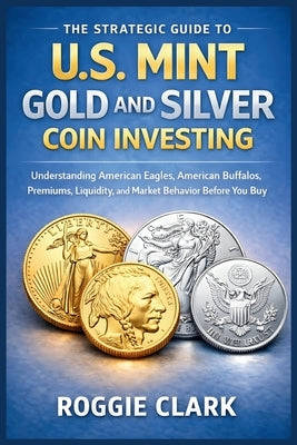 The Strategic Guide to U.S. Mint Gold and Silver Coin Investing: Understanding American Eagles, American Buffalos, Premiums, Liquidity, and Market Beh by Clark, Roggie