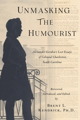 Unmasking The Humourist: Alexander Gordon's Lost Essays of Colonial Charleston, South Carolina by Kendrick, Brent L.