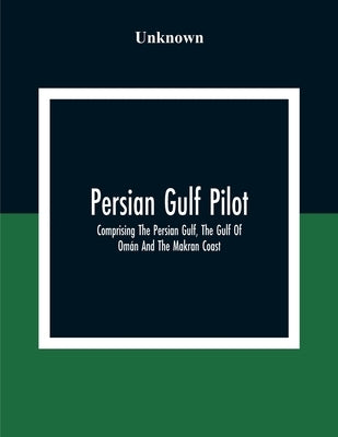 Persian Gulf Pilot: Comprising The Persian Gulf, The Gulf Of Om?n And The Makran Coast by Unknown