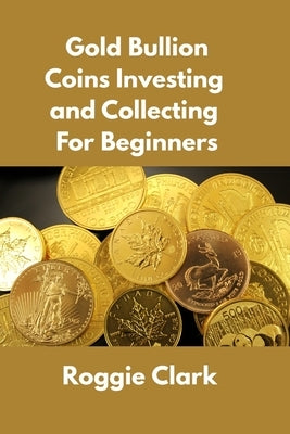 Gold Bullion Coins Investing and Collecting For Beginners: Guide and Logbook Tracker For Gold Metal Coin Investments and Collections by Clark, Roggie