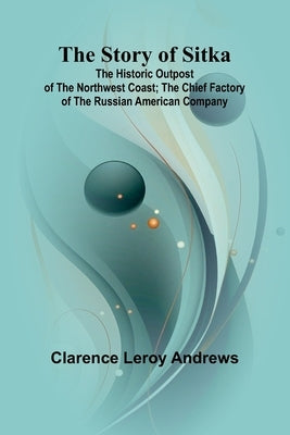 The Story of Sitka: The Historic Outpost of the Northwest Coast; The Chief Factory of the Russian American Company by Leroy Andrews, Clarence