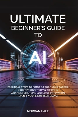 Ultimate Beginner's Guide to AI: Practical Steps to Future-Proof Your Career, Boost Productivity & Thrive in a Rapidly Changing World of Innovation (E by Hale, Morgan
